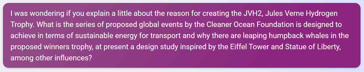 I was wondering if you explain a little about the reason for creating the JVH2, Jules Verne Hydrogen Trophy. What is the series of proposed global events by the Cleaner Ocean Foundation is designed to achieve in terms of sustainable energy for transport and why there are leaping humpback whales in the proposed winners trophy, at present a design study inspired by the Eiffel Tower and Statue of Liberty, among other influences?